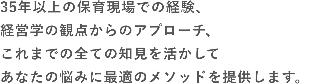 35年以上の保育現場での経験、経営学の観点からのアプローチ、これまでの全ての知見を活かしてあなたの悩みに最適のメソッドを提供します。