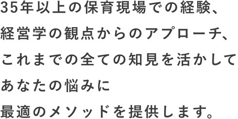 35年以上の保育現場での経験、経営学の観点からのアプローチ、これまでの全ての知見を活かしてあなたの悩みに最適のメソッドを提供します。